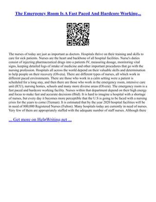 The Emergency Room Is A Fast Paced And Hardcore Working...
The nurses of today are just as important as doctors. Hospitals thrive on their training and skills to
care for sick patients. Nurses are the heart and backbone of all hospital facilities. Nurse's duties
consist of injecting pharmaceutical drugs into a patients IV, measuring dosage, monitoring vital
signs, keeping detailed logs of intake of medicine and other important procedures that go with the
nursing profession. Hospitals all across the world depend on their valuable skills and determination
to help people on their recovery (Olvera). There are different types of nurses, all which work in
different paced environments. There are those who work in a calm setting were a patient is
scheduled for a long stay, and then there are those who work in the emergency room, intensive care
unit (ICU), nursing homes, schools and many more diverse areas (Olvera). The emergency room is a
fast paced and hardcore working facility. Nurses within that department depend on their high energy
and focus to make fast and accurate decisions (Ibid). It is hard to imagine a hospital with a shortage
of nurses, but every day it becomes more perceptible that the U.S is going to be faced with a nursing
crisis for the years to come (Tieman). It is estimated that by the year 2020 hospital facilities will be
in need of 800,000 Registered Nurses (Fulton). Many hospitals today are currently in need of nurses.
Very few of them are appropriately staffed with the adequate number of staff nurses. Although there
... Get more on HelpWriting.net ...
 