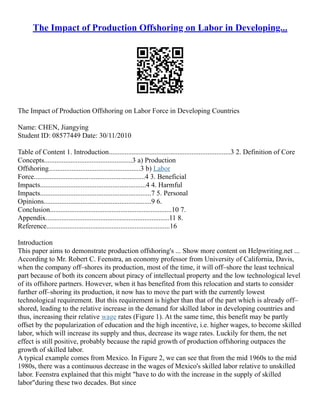 The Impact of Production Offshoring on Labor in Developing...
The Impact of Production Offshoring on Labor Force in Developing Countries
Name: CHEN, Jiangying
Student ID: 08577449 Date: 30/11/2010
Table of Content 1. Introduction.....................................................................3 2. Definition of Core
Concepts..................................................3 a) Production
Offshoring....................................................3 b) Labor
Force...............................................................4 3. Beneficial
Impacts............................................................4 4. Harmful
Impacts...............................................................7 5. Personal
Opinions.............................................................9 6.
Conclusion.....................................................................10 7.
Appendix......................................................................11 8.
Reference......................................................................16
Introduction
This paper aims to demonstrate production offshoring's ... Show more content on Helpwriting.net ...
According to Mr. Robert C. Feenstra, an economy professor from University of California, Davis,
when the company off–shores its production, most of the time, it will off–shore the least technical
part because of both its concern about piracy of intellectual property and the low technological level
of its offshore partners. However, when it has benefited from this relocation and starts to consider
further off–shoring its production, it now has to move the part with the currently lowest
technological requirement. But this requirement is higher than that of the part which is already off–
shored, leading to the relative increase in the demand for skilled labor in developing countries and
thus, increasing their relative wage rates (Figure 1). At the same time, this benefit may be partly
offset by the popularization of education and the high incentive, i.e. higher wages, to become skilled
labor, which will increase its supply and thus, decrease its wage rates. Luckily for them, the net
effect is still positive, probably because the rapid growth of production offshoring outpaces the
growth of skilled labor.
A typical example comes from Mexico. In Figure 2, we can see that from the mid 1960s to the mid
1980s, there was a continuous decrease in the wages of Mexico's skilled labor relative to unskilled
labor. Feenstra explained that this might "have to do with the increase in the supply of skilled
labor"during these two decades. But since
 