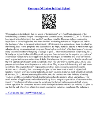 Shortage Of Labor In High School
"Construction is the industry that got us out of the recession" says Kari Clark, president of the
homebuilding company Sharper Homes (personal communication, November 22, 2017). Without a
huge construction labor force, that wouldn't have been possible. However, today's construction
labor–force is dwindling in size, and home–builders are having problems staffing workers. While
the shortage of labor in the construction industry of Minnesota is a serious issue, it can be solved by
introducing trade school programs into local schools. To begin, there is a decline in Minnesotan high
schools offering construction trade programs. Since high schools don't offer these types of programs,
many students don't know that going to college to get a ... Show more content on Helpwriting.net ...
Not only are high schools withholding trade programs from students, but the negative perception of
construction workers turns away applicants. Society has shaped the idea that two–year universities
aren't as good as four–year universities. Likely, this is because the perception is that the attendees of
the two–year university aren't good enough for a four–year university (Dickrell, 2013). These ideas
prevent students from attending two–year universities. They are worried that society will look down
upon them. This stigma shouldn't be preventing students from considering construction jobs.
Another aspect of society that creates negative perceptions about trade schools is high school
teachers. Teachers aren't discussing trade jobs, so many students don't even think about trade schools
(Robertson, 2013). By not promoting blue collar jobs, the construction labor industry is hurting.
Teachers need to open students' minds to other options besides going to a four–year college. The
small number of applicates to trade schools is likely due to a negative perception of the construction
industry. The shortage of labor caused by society and the lack of trade programs in high schools
causes a problem for consumers because of the rise in prices in the construction industry. It's plain to
see that the lack of workers affects how much construction industries can charge. The industry is
... Get more on HelpWriting.net ...
 