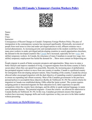 Effects Of Canada 's Temporary Foreign Workers Policy
Name:
Date:
Class:
Instructor:
Consequences of Recent Changes to Canada's Temporary Foreign Workers Policy The pace of
immigration in the contemporary scenario has increased significantly. Historically, movement of
people from rural areas to cities and under–privileged nations to rich, affluent countries was a
normal phenomenon. As increasing poverty and unemployment in the modern world have forced
many poor workers in under–privileged and developing countries to search opportunities elsewhere,
the demand in the developed countries like Canada have increased, especially for low–wage, low
skilled, temporary workers. In Canada, the reluctance of many Canadians to accept low wage, low–
skilled, temporary employment has fueled the demand for ... Show more content on Helpwriting.net
...
People migrate in search of better economic prospects and opportunities. Many move to enjoy a
better lifestyle and improve standard of living. A segment migrates from the home country to find a
secure place where they can spend lives peacefully. Recently, the increasing pace of globalization
has prompted migrant workers to move from one country to another. Canada is a preferred country
for immigrants from developing and poor nations. Since founding of the country, Canada has always
allowed rather encouraged migration with the dual objective of expanding country's population and
to ensure an expanding and vibrant economy. Most of the Canadian governments in the past have
pursued polices to accomplish these objectives (Kelley & Trebilcock 36–39) The current criteria for
migration in Canada was established during 1960s called the 'point system'. The system requires
assigning points to interested migrants for their education level, labor experience in specific
occupations where the country faces shortages, and the ability to speak national language, to name
some important features. The potential migrants– if meet the criteria– are allowed for admission to
Canada (Kelley & Trebilcock 36–39). In this way, Canadian government ensures that migrant
workers have necessary language skills and work experience so they can serve in the labor market
without presenting
... Get more on HelpWriting.net ...
 
