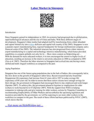 Labor Market in Singapore
Introduction
Since Singapore gained its independence in 1965, its economy had progressed due to globalization,
rapid technological advances and the rise of China and India. With these different stages of
development, Singapore's labor market had adapted itself by transforming from a labor abundant
and capital limited city into a labor deficient and capital rich country (Chia 2005). Singapore is now
a popular export–manufacturing base, regional headquarter for foreign multinational company and a
financial centre (Chia 2005). The industrial structure has also progressed from a labor intensive
export manufacturing to a capital and technology intensive manufacturing, which hence provided
capabilities to compete globally not only for its ... Show more content on Helpwriting.net ...
With the demand for more educated workers, it in turn encouraged the returns to higher levels of
education, resulting an increase in the return to university education in 2004 as compared to 2001
(Yeo et al. 2007). Therefore the labor structure in Singapore had evolved into one having a more
skilled and multi–lingual workforce as compared to the past.
Aging Population
Singapore has one of the fastest aging populations due to the lack of babies, this consequently led to
the slow down in the growth of Singapore's labor force. Recent research had also found that
Singaporean life expectancy had increase from 61 years old in 1957 to today average life
expectancy of 80 years old. In order to ensure that these senior citizens have enough savings for
their old age, the government in Singapore had encouraged them to stay employed and work longer
(Sprinter 2007). To achieve this, the government planed to legislate re–employment for older
workers to work beyond 62 to 67 (Sprinter 2007). With the support from WDA in helping
companies to redesign jobs and give training for older workers, actions by Tripartite Committee in
recommending Employability of Older Workers and nevertheless the upcoming legislation and
incentives provided by the government, we will be expecting to see more older workers in the
workforce as compare to the past. The result of these efforts had been publicized by NTUC (2007),
which shows that the
... Get more on HelpWriting.net ...
 