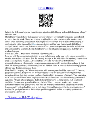 Crisis Hiring
What is the difference between recruiting and retaining skilled labour and unskilled manual labour ?
Skilled Labor
Skilled labor refers to labor that requires workers who have specialized training or a learned skill–
set to perform the work. These workers can be either blue–collar or white–collar workers, with
varied levels of training or education. Very highly skilled workers may fall under the category of
professionals, rather than skilled labor, such as doctors and lawyers. Examples of skilled labor
occupations are: electricians, law enforcement officers, computer operators, financial technicians,
and administrative assistants. Some skilled labor jobs have become so specialized that there are
worker shortages.
Unskilled Labor ... Show more content on Helpwriting.net ...
Keep up with the compensation statistics in your industry and make sure you're paying competitive
salaries, maybe just a bit better than the industry average. 6. Provide them the necessary resources to
excel in their job and projects. 7. Become their advocate–pave their way to the top by
communicating their value to others in your organization, especially top decision–makers. 8. Ask
them for meaningful input, listen intently, and act on their ideas. 9. Provide them autonomy–get out
of their way, don't micromanage them.
How should a company like Winpak determine which employees should be promoted? * Promote
people are qualified. Employees are promoted because they are doing an excellent job in their
current positions. And also when an employee has the ability to manage effectively. That means that
all of your personal biases about employees must be put in another side when making promotional
decisions. * Create a basic checklist that lists the criteria you're looking for in a well–qualified
candidate. For example, your checklist may include "Meets customer service expectations;
consistently meets sales goals; works well with co–workers; demonstrates leadership ability and
learns quickly" with a checkbox next to each item. Check off each item that the employee meets. *
Reward for good performance, for example, positive appraisal. Before a company promotes an
employee to a particular
... Get more on HelpWriting.net ...
 