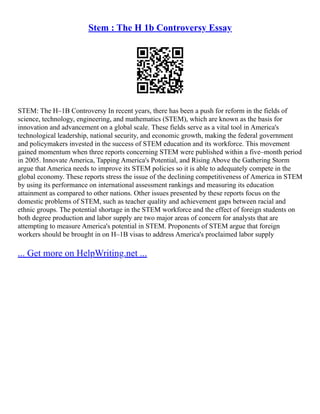 Stem : The H 1b Controversy Essay
STEM: The H–1B Controversy In recent years, there has been a push for reform in the fields of
science, technology, engineering, and mathematics (STEM), which are known as the basis for
innovation and advancement on a global scale. These fields serve as a vital tool in America's
technological leadership, national security, and economic growth, making the federal government
and policymakers invested in the success of STEM education and its workforce. This movement
gained momentum when three reports concerning STEM were published within a five–month period
in 2005. Innovate America, Tapping America's Potential, and Rising Above the Gathering Storm
argue that America needs to improve its STEM policies so it is able to adequately compete in the
global economy. These reports stress the issue of the declining competitiveness of America in STEM
by using its performance on international assessment rankings and measuring its education
attainment as compared to other nations. Other issues presented by these reports focus on the
domestic problems of STEM, such as teacher quality and achievement gaps between racial and
ethnic groups. The potential shortage in the STEM workforce and the effect of foreign students on
both degree production and labor supply are two major areas of concern for analysts that are
attempting to measure America's potential in STEM. Proponents of STEM argue that foreign
workers should be brought in on H–1B visas to address America's proclaimed labor supply
... Get more on HelpWriting.net ...
 