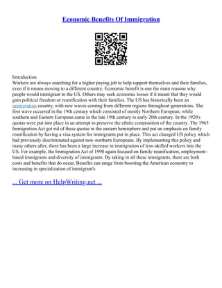 Economic Benefits Of Immigration
Introduction
Workers are always searching for a higher paying job to help support themselves and their families,
even if it means moving to a different country. Economic benefit is one the main reasons why
people would immigrant to the US. Others may seek economic losses if it meant that they would
gain political freedom or reunification with their families. The US has historically been an
immigration country, with new waves coming from different regions throughout generations. The
first wave occurred in the 19th century which consisted of mostly Northern European, while
southern and Eastern European came in the late 19th century to early 20th century. In the 1920's
quotas were put into place in an attempt to preserve the ethnic composition of the country. The 1965
Immigration Act got rid of these quotas in the eastern hemisphere and put an emphasis on family
reunification by having a visa system for immigrants put in place. This act changed US policy which
had previously discriminated against non–northern Europeans. By implementing this policy and
many others after, there has been a large increase in immigration of less–skilled workers into the
US. For example, the Immigration Act of 1990 again focused on family reunification, employment–
based immigrants and diversity of immigrants. By taking in all these immigrants, there are both
costs and benefits that do occur. Benefits can range from boosting the American economy to
increasing in specialization of immigrant's
... Get more on HelpWriting.net ...
 