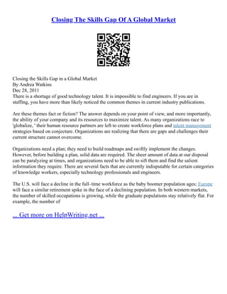 Closing The Skills Gap Of A Global Market
Closing the Skills Gap in a Global Market
By Andrea Watkins
Dec 28, 2011
There is a shortage of good technology talent. It is impossible to find engineers. If you are in
staffing, you have more than likely noticed the common themes in current industry publications.
Are these themes fact or fiction? The answer depends on your point of view, and more importantly,
the ability of your company and its resources to maximize talent. As many organizations race to
'globalize, ' their human resource partners are left to create workforce plans and talent management
strategies based on conjecture. Organizations are realizing that there are gaps and challenges their
current structure cannot overcome.
Organizations need a plan; they need to build roadmaps and swiftly implement the changes.
However, before building a plan, solid data are required. The sheer amount of data at our disposal
can be paralyzing at times, and organizations need to be able to sift them and find the salient
information they require. There are several facts that are currently indisputable for certain categories
of knowledge workers, especially technology professionals and engineers.
The U.S. will face a decline in the full–time workforce as the baby boomer population ages; Europe
will face a similar retirement spike in the face of a declining population. In both western markets,
the number of skilled occupations is growing, while the graduate populations stay relatively flat. For
example, the number of
... Get more on HelpWriting.net ...
 