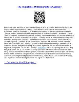 The Importance Of Immigrants In Germany
Germany is quite accepting of immigrants and they are very welcoming. Germany has the second
largest immigrant population in Europe, United Kingdom is the largest. Immigrants have
contributed greatly to the prosperity of the German economy. A representative study shows that
"foreign workers in Germany significantly contribute to the Bundesrepublik's prosperity" (Lorenz,
2017). At any rate, the German economy is suffering from labour shortage and is urgently in need of
immigrants to "counter an ageing demographic". Germany" needs its immigrants to be doing much
more than making doner kebabs – it needs them in its banks, its government offices, universities,
and IT companies" (Sampath, 2016). Based on data from the OECD and the German statistics
office, the study shows that Germany's cultural diversity happens to be a major contributor to its
economic success. Immigrants make up "9.6% of the population and one in five Germans has a
migration background. The fact that Germany's immigration rate is so high only tells half the story
though" (Lorenz, 2017). The number of foreign specialists in Germany's main industries is what
really stresses the importance of immigration. Studies have proven that "relatively poor performing
Bundesländer, with fewer foreign workers, could positively influence innovation and economic
success by attracting talented personnel from abroad" (Lorenz, 2017). Also, as stated by Movinga,
"the impressive number of companies with risk capital and the number
... Get more on HelpWriting.net ...
 