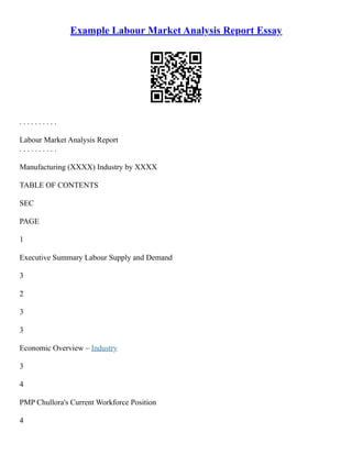 Example Labour Market Analysis Report Essay
. . . . . . . . . .
Labour Market Analysis Report
. . . . . . . . . .
Manufacturing (XXXX) Industry by XXXX
TABLE OF CONTENTS
SEC
PAGE
1
Executive Summary Labour Supply and Demand
3
2
3
3
Economic Overview – Industry
3
4
PMP Chullora's Current Workforce Position
4
 