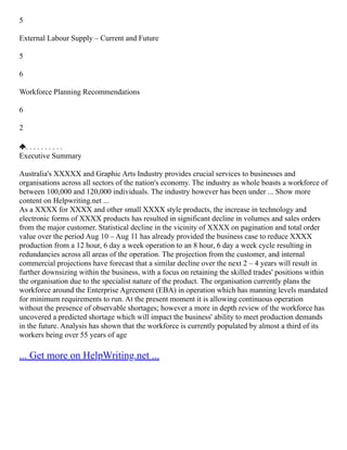 5
External Labour Supply – Current and Future
5
6
Workforce Planning Recommendations
6
2
. . . . . . . . . .
Executive Summary
Australia's XXXXX and Graphic Arts Industry provides crucial services to businesses and
organisations across all sectors of the nation's economy. The industry as whole boasts a workforce of
between 100,000 and 120,000 individuals. The industry however has been under ... Show more
content on Helpwriting.net ...
As a XXXX for XXXX and other small XXXX style products, the increase in technology and
electronic forms of XXXX products has resulted in significant decline in volumes and sales orders
from the major customer. Statistical decline in the vicinity of XXXX on pagination and total order
value over the period Aug 10 – Aug 11 has already provided the business case to reduce XXXX
production from a 12 hour, 6 day a week operation to an 8 hour, 6 day a week cycle resulting in
redundancies across all areas of the operation. The projection from the customer, and internal
commercial projections have forecast that a similar decline over the next 2 – 4 years will result in
further downsizing within the business, with a focus on retaining the skilled trades' positions within
the organisation due to the specialist nature of the product. The organisation currently plans the
workforce around the Enterprise Agreement (EBA) in operation which has manning levels mandated
for minimum requirements to run. At the present moment it is allowing continuous operation
without the presence of observable shortages; however a more in depth review of the workforce has
uncovered a predicted shortage which will impact the business' ability to meet production demands
in the future. Analysis has shown that the workforce is currently populated by almost a third of its
workers being over 55 years of age
... Get more on HelpWriting.net ...
 