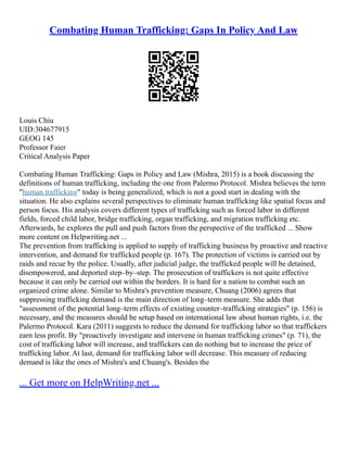 Combating Human Trafficking: Gaps In Policy And Law
Louis Chiu
UID:304677915
GEOG 145
Professor Faier
Critical Analysis Paper
Combating Human Trafficking: Gaps in Policy and Law (Mishra, 2015) is a book discussing the
definitions of human trafficking, including the one from Palermo Protocol. Mishra believes the term
"human trafficking" today is being generalized, which is not a good start in dealing with the
situation. He also explains several perspectives to eliminate human trafficking like spatial focus and
person focus. His analysis covers different types of trafficking such as forced labor in different
fields, forced child labor, bridge trafficking, organ trafficking, and migration trafficking etc.
Afterwards, he explores the pull and push factors from the perspective of the trafficked ... Show
more content on Helpwriting.net ...
The prevention from trafficking is applied to supply of trafficking business by proactive and reactive
intervention, and demand for trafficked people (p. 167). The protection of victims is carried out by
raids and recue by the police. Usually, after judicial judge, the trafficked people will be detained,
disempowered, and deported step–by–step. The prosecution of traffickers is not quite effective
because it can only be carried out within the borders. It is hard for a nation to combat such an
organized crime alone. Similar to Mishra's prevention measure, Chuang (2006) agrees that
suppressing trafficking demand is the main direction of long–term measure. She adds that
"assessment of the potential long–term effects of existing counter–trafficking strategies" (p. 156) is
necessary, and the measures should be setup based on international law about human rights, i.e. the
Palermo Protocol. Kara (2011) suggests to reduce the demand for trafficking labor so that traffickers
earn less profit. By "proactively investigate and intervene in human trafficking crimes" (p. 71), the
cost of trafficking labor will increase, and traffickers can do nothing but to increase the price of
trafficking labor. At last, demand for trafficking labor will decrease. This measure of reducing
demand is like the ones of Mishra's and Chuang's. Besides the
... Get more on HelpWriting.net ...
 