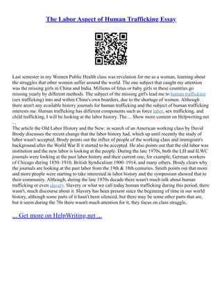 The Labor Aspect of Human Trafficking Essay
Last semester in my Women Public Health class was revelation for me as a woman, learning about
the struggles that other women suffer around the world. The one subject that caught my attention
was the missing girls in China and India. Millions of fetus or baby girls in these countries go
missing yearly by different methods. The subject of the missing girl's lead me to human trafficking
(sex trafficking) into and within China's own boarders, due to the shortage of women. Although
there aren't any available history journals for human trafficking and the subject of human trafficking
interests me. Human trafficking has different components such as force labor, sex trafficking, and
child trafficking, I will be looking at the labor history. The ... Show more content on Helpwriting.net
...
The article the Old Labor History and the New: in search of an American working class by David
Brody discusses the recent change that the labor history had, which up until recently the study of
labor wasn't accepted. Brody points out the influx of people of the working class and immigrant's
background after the World War II it started to be accepted. He also points out that the old labor was
institution and the new labor is looking at the people. During the late 1970s, both the LH and ILWC
journals were looking at the past labor history and their current one, for example, German workers
of Chicago during 1850–1910, British Syndicalism 1900–1914, and many others. Brody clears why
the journals are looking at the past labor from the 19th & 18th centuries. Smith points out that more
and more people were starting to take interested in labor history and the symposium showed that to
their community. Although, during the late 1970s decade there wasn't much talk about human
trafficking or even slavery. Slavery or what we call today human trafficking during this period, there
wasn't, much discourse about it. Slavery has been present since the beginning of time in our world
history, although some parts of it hasn't been silenced, but there may be some other parts that are,
but it seem during the 70s there wasn't much attention for it, they focus on class struggle,
... Get more on HelpWriting.net ...
 