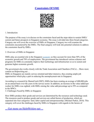 Constraints Of SME
1. Introduction
The purpose of the essay is to discuss on the constraints faced and the steps taken to sustain SMEs'
current and future prospects in Singapore economy. The essay is divided into three broad categories.
Category one will cover the overview of SMEs in Singapore. Category two will examine the
constraints encountered by the SMEs. The final category will look into potential solutions to address
the constraints faced by SMEs.
2. Overview of SMEs in Singapore
SMEs play an essential role in the Singapore economy as they account for more than 50% of the
economic growth and 70% of employment. The government has introduced various schemes and
programs for SMEs to constantly improve their technology and infrastructure so as to sustain and
generate higher economic growth.
The government also works closely with the Trade Association and Chambers (TACs) ... Show more
content on Helpwriting.net ...
SMEs in Singapore are mainly service oriented and labor intensive, thus creating ample job
opportunities which play a part in reducing the unemployment rate in Singapore.
According to a research by MasterCard (2007), SMEs has been creating an average of 400,000 jobs
on an annual basis over the years in the service sector. In addition, an increase in the value added per
worker for SMEs was sighted; with SMEs raising the value add percentage up to 59% as compared
to the MNCs.
3. Challenges Faced by SMEs in Singapore
How SMEs produce their goods and services are determined by the resources and technology used.
The resources used to produce goods and services are called factors of production, which are
separated into four categories: land, labor capital and entrepreneurship. (Michael Parkin, 2014). This
category will cover the challenges faced by SMEs in Singapore with regards to the factors of
... Get more on HelpWriting.net ...
 