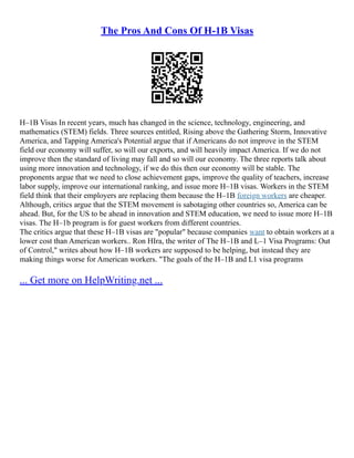 The Pros And Cons Of H-1B Visas
H–1B Visas In recent years, much has changed in the science, technology, engineering, and
mathematics (STEM) fields. Three sources entitled, Rising above the Gathering Storm, Innovative
America, and Tapping America's Potential argue that if Americans do not improve in the STEM
field our economy will suffer, so will our exports, and will heavily impact America. If we do not
improve then the standard of living may fall and so will our economy. The three reports talk about
using more innovation and technology, if we do this then our economy will be stable. The
proponents argue that we need to close achievement gaps, improve the quality of teachers, increase
labor supply, improve our international ranking, and issue more H–1B visas. Workers in the STEM
field think that their employers are replacing them because the H–1B foreign workers are cheaper.
Although, critics argue that the STEM movement is sabotaging other countries so, America can be
ahead. But, for the US to be ahead in innovation and STEM education, we need to issue more H–1B
visas. The H–1b program is for guest workers from different countries.
The critics argue that these H–1B visas are "popular" because companies want to obtain workers at a
lower cost than American workers.. Ron HIra, the writer of The H–1B and L–1 Visa Programs: Out
of Control," writes about how H–1B workers are supposed to be helping, but instead they are
making things worse for American workers. "The goals of the H–1B and L1 visa programs
... Get more on HelpWriting.net ...
 