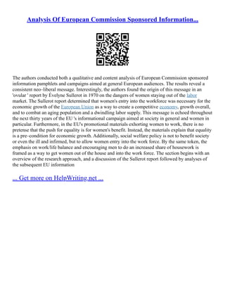 Analysis Of European Commission Sponsored Information...
The authors conducted both a qualitative and content analysis of European Commission sponsored
information pamphlets and campaigns aimed at general European audiences. The results reveal a
consistent neo–liberal message. Interestingly, the authors found the origin of this message in an
'ovular ' report by Évelyne Sullerot in 1970 on the dangers of women staying out of the labor
market. The Sullerot report determined that women's entry into the workforce was necessary for the
economic growth of the European Union as a way to create a competitive economy, growth overall,
and to combat an aging population and a dwindling labor supply. This message is echoed throughout
the next thirty years of the EU 's informational campaign aimed at society in general and women in
particular. Furthermore, in the EU's promotional materials exhorting women to work, there is no
pretense that the push for equality is for women's benefit. Instead, the materials explain that equality
is a pre–condition for economic growth. Additionally, social welfare policy is not to benefit society
or even the ill and infirmed, but to allow women entry into the work force. By the same token, the
emphasis on work/life balance and encouraging men to do an increased share of housework is
framed as a way to get women out of the house and into the work force. The section begins with an
overview of the research approach, and a discussion of the Sullerot report followed by analyses of
the subsequent EU information
... Get more on HelpWriting.net ...
 