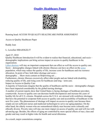Quality Healthcare Paper
Running head: ACCESS TO QUALITY HEALTHCARE PAPER ASSIGNMENT
Access to Quality Healthcare Paper
Ruddy Jean
L. Lewellen MBAJOGZL57
April 27, 2010
Quality Healthcare Introduction It will be evident to realize that financial, educational, and socio –
demographic implications can bring serious impact on access to quality healthcare in the
organization.
Labor shortage will stay an important component that can affect as well the access to quality care.
Socio – demographic changes linked with chronic illnesses can have an effect on the aging
population, which may reduce the quality of life, increase costs for healthcare and rise resource
allocation. In point of fact, both labor shortage and socio –
demographic ... Show more content on Helpwriting.net ...
Furthermore, chronic illnesses excessively affect older people and are linked with disability,
reducing quality of life, and rising costs for healthcare and long – term care.
Impact on Access to Quality Care
A majority of Americans imagine that the quality of healthcare and the socio – demographic changes
have been impacted considerably by the global nursing shortage.
A number of current reports show that United States is facing shortages of healthcare providers
countrywide. Access to quality care can decrease health discrepancies and increase the years of
healthy life for all U.S. citizens. Hospitals across the U.S.A. are stressed with workforce shortages
that have the potential to cooperate both access to quality care and accessibility of healthcare in the
next five years. The phenomenon of shortage will impact on access to quality care because there
simply are not sufficient nurses and medicinal technologist to serve our aging populace. On the
other hand, the elderly women who are outnumbered elderly men become more culturally and
ethically diverse. Poverty rates will stay one more impact on access of quality care and will rise with
advancing age. Besides, the effects of aging are controlled by more special effects of race, class and
gender and may result in higher risks for health and social dilemmas.
As a result, major connotations comprise
 