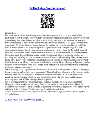 Is The Labor Shortages Fear?
Introduction
For years now, we have been hearing about labor shortages that will occur as a result of the
retirement of baby boomers. However, baby boomers have been retiring in large number for several
years already, and labor shortages, except in a few highly specialized occupations, are hardly a
noticeable problem in most mature economies. This raises the question: Is the labor shortages fear
overblown? We do not think so. Our motivation for writing this report is rooted in our belief that
most mature economies are likely to experience tight labor markets, a higher wage bill, and a
squeeze on the bottom line of many businesses in the next 15 years. If not for the global financial
crisis and its aftermath, many mature economies would ... Show more content on Helpwriting.net ...
In coming years, the job of many human capital professionals is likely to become tougher as
recruiting and retaining workers becomes even more difficult, and controlling labor costs (without
losing labor quality) will emerge as a major challenge. In such an environment, looking a few years
into the future is not a luxury, but an essential business practice. Better planning and prompt reaction
to future workforce trends could make a significant difference in business performance and reduce
the impact on corporate profits.
When planning ahead, organizations should make the distinction between the short run and long run.
Some countries, such as Italy, are at an especially high risk of labor shortages in the long run, but for
the short term they are expected to experience loose labor markets. On the other hand, other
countries, such as Canada, which are now experiencing relatively tight labor markets, are at
relatively lower risk of labor shortages in the longer run.
Labor shortages are already an issue in many emerging markets, but the discussion of labor
shortages in those markets varies greatly from the discussion in mature economies. Given the
difference, a discussion of labor shortages in emerging economies is beyond the scope of this report.
A Unique Point in History: The Working Age Population Is Shrinking
Mature economies are at a unique point in history– the working age population (people aged 15 to
64) is declining,
... Get more on HelpWriting.net ...
 