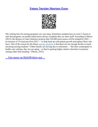 Future Nursing Shortage Essay
The waiting lists for nursing programs are very long. Sometimes students have to wait 2–3years to
start that program, on another hand nurses always complain they are short stuff. According to Moore
(2015), the Bureau of Labor Statistics projects that 526,800 more nurses will be needed by 2022 ––
an increase of 19.4 percent from 2012 –– to help keep up with patient growth and replace those who
leave. One of the reason for the future nursing shortage is that there are not enough faculty to teach
incoming nursing students." Either faculty are leaving due to retirement –– like their counterparts in
health–care settings, they too are aging – or they're gaining higher salaries elsewhere in practice
settings other than teaching." (Moore, 2015)
... Get more on HelpWriting.net ...
 