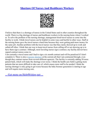 Shortage Of Nurses And Healthcare Workers
I believe that there is a shortage of nurses in the United States and in other counties throughout the
world. There is a big shortage of nurses and healthcare workers in the nursing home where I worked
at. To solve the problem of the nursing shortage, management hired travel nurses to come into the
facility to work. I think travel nurses can be helpful in some ways and hurtful in other ways. Staff at
the nursing home gave the travel nurses a hard time because they were getting paid more money for
the same job. Another problem with the travel nurses was that they rarely showed up to work and
called off often. I think that one way to keep travel nurses from calling off or not showing up is to
have them sign a contract. Although, most traveling nurses sign a contract, my facility did not have
signed contract nurses come in.
I am currently a travel nurse and I had to sign a six month contract and will be penalized if I don't
complete it. There is also a nursing shortage at the current job that I am contracted through, even
though they contract nurses from several different agencies. The facility is currently adding 50 more
patient beds, which will make the shortage even worse. I think the health care field is getting more
patients that are more difficult to take care of, which causes more staff to be needed. I think the
nursing shortage is only going to get worse because the baby boomer generation is starting to age
and will require more nursing care.
... Get more on HelpWriting.net ...
 