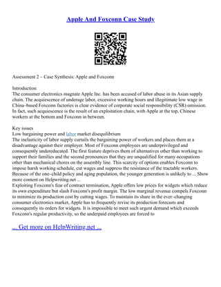 Apple And Foxconn Case Study
Assessment 2 – Case Synthesis: Apple and Foxconn
Introduction
The consumer electronics magnate Apple Inc. has been accused of labor abuse in its Asian supply
chain. The acquiescence of underage labor, excessive working hours and illegitimate low wage in
China–based Foxconn factories is clear evidence of corporate social responsibility (CSR) omission.
In fact, such acquiescence is the result of an exploitation chain, with Apple at the top, Chinese
workers at the bottom and Foxconn in between.
Key issues
Low bargaining power and labor market disequilibrium
The inelasticity of labor supply curtails the bargaining power of workers and places them at a
disadvantage against their employer. Most of Foxconn employees are underprivileged and
consequently undereducated. The first feature deprives them of alternatives other than working to
support their families and the second pronounces that they are unqualified for many occupations
other than mechanical chores on the assembly line. This scarcity of options enables Foxconn to
impose harsh working schedule, cut wages and suppress the resistance of the tractable workers.
Because of the one–child policy and aging population, the younger generation is unlikely to ... Show
more content on Helpwriting.net ...
Exploiting Foxconn's fear of contract termination, Apple offers low prices for widgets which reduce
its own expenditure but slash Foxconn's profit margin. The low marginal revenue compels Foxconn
to minimize its production cost by cutting wages. To maintain its share in the ever–changing
consumer electronics market, Apple has to frequently revise its production forecasts and
consequently its orders for widgets. It is impossible to meet such urgent demand which exceeds
Foxconn's regular productivity, so the underpaid employees are forced to
... Get more on HelpWriting.net ...
 