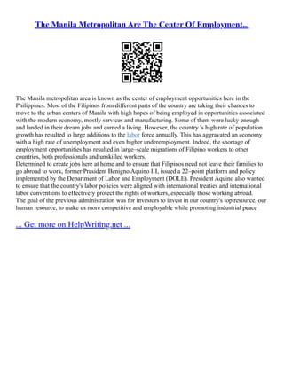 The Manila Metropolitan Are The Center Of Employment...
The Manila metropolitan area is known as the center of employment opportunities here in the
Philippines. Most of the Filipinos from different parts of the country are taking their chances to
move to the urban centers of Manila with high hopes of being employed in opportunities associated
with the modern economy, mostly services and manufacturing. Some of them were lucky enough
and landed in their dream jobs and earned a living. However, the country 's high rate of population
growth has resulted to large additions to the labor force annually. This has aggravated an economy
with a high rate of unemployment and even higher underemployment. Indeed, the shortage of
employment opportunities has resulted in large–scale migrations of Filipino workers to other
countries, both professionals and unskilled workers.
Determined to create jobs here at home and to ensure that Filipinos need not leave their families to
go abroad to work, former President Benigno Aquino III, issued a 22–point platform and policy
implemented by the Department of Labor and Employment (DOLE). President Aquino also wanted
to ensure that the country's labor policies were aligned with international treaties and international
labor conventions to effectively protect the rights of workers, especially those working abroad.
The goal of the previous administration was for investors to invest in our country's top resource, our
human resource, to make us more competitive and employable while promoting industrial peace
... Get more on HelpWriting.net ...
 