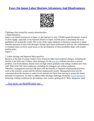 Essay On Japan Labor Shortage Advantages And Disadvantages
Challenges that created by country characteristics:
1.High land prices
Japan is an island country(see in figure 1), the land area is only 378,000 square kilometers. Land is
in short supply, especially in the business district in Japan. And the price is absolutely the most
prohibitive all around the world. This is one of the major obstacles to business expansion in Japan.
Possible measures to deal with shortages include open stores dedicated to delivery, the establishment
of standard stores in lower rental areas, or the development of more profitable shops with smaller
kitchen areas.
Figure 1
2. Labor shortage and Japanese labor practices
Because of the lack of young workers from structural rather than temporal changes, including the
decline in the birth rate of Japan, labor shortages for the fast food industry becomes a serious
problem. Fast food industry mainly relies on high school graduates and college students part–time
staff. Half of the full–time employees, including the managers, are college graduates.
Therefore, management must provide them with the benefits of Japanese employment practices,
such as the seniority system and the lifetime employment system. Management must also be
concerned about the increase in salary levels and prevent them from leaving to ensure the future
potential of employees. In order to address labor shortage challenge, Kentucky Fried Chicken is
attracting working conditions by developing a new system, getting rid of "dirty, dangerous, hard
... Get more on HelpWriting.net ...
 