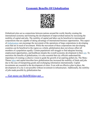 Economic Benefits Of Globalization
Globalized cities act as connections between nations around the world, thereby creating the
international economy and fostering the development of impoverished nations by increasing the
mobility of capital and jobs. The mobility of capital and labor can be beneficial to international
corporations that are capable of taking advantage of international business opportunities. This aspect
of globalization can encourage the movement of the operations of large corporations to developing
areas that are in need of investment. While the movement of those corporations into developing
countries can be beneficial to the region as a whole, globalization does not always affect all
members of a population equally. Certain populations still struggle to find adequate housing,
employment opportunities, and healthcare despite the overall economic development in their city. To
maximize the benefits of globalization, it is also essential that city officials understand the
importance of creating a cohesive vision to guide the growth of an aspiring global city. The Meta–
Theme labor and capital describes how globalization has increased the mobility of funds and jobs
due to the ease of transporting goods and exchanging information internationally. Capital
investments are essential to the development of cities. Even with an effective plan in place, the
development of a city is not possible without investment in infrastructure. Additionally, the mobility
of jobs made possible by globalization has
... Get more on HelpWriting.net ...
 