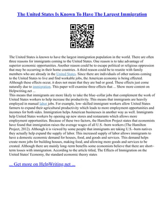 The United States Is Known To Have The Largest Immigration
The United States is known to have the largest immigration population in the world. There are often
three reasons for immigrants coming to the United States. One reason is to take advantage of
superior economic opportunities. Another reason could be to escape political or religious oppression
that may be occurring in their home countries. A third reason could be to reunite with family
members who are already in the United States. Since there are individuals of other nations coming
to the United States to live and find workable jobs, the American economy is being effected.
Although these effects occur, it does not mean that they are bad or good. These effects just come
naturally due to immigration. This paper will examine three effects that ... Show more content on
Helpwriting.net ...
This means that immigrants are more likely to take the blue–collar jobs that complement the work of
United States workers to help increase the productivity. This means that immigrants are heavily
employed in manual labor jobs. For example, low–skilled immigrant workers allow United States
farmers to expand their agricultural productivity which leads to more employment opportunities and
incomes for both sides. Immigration helps American businesses in another way as well. Immigrants
help United States workers by opening up new stores and restaurants which allows more
employment opportunities. Because of these two factors, the Hamilton Project states that economists
have found that immigration raises the average wages of all U.S.–born workers (The Hamilton
Project, 2012). Although it is viewed by some people that immigrants are taking U.S.–born natives
they actually help expand the supply of labor. This increased supply of labor allows immigrants to
have a domestic economic demand for houses, food, and goods and services. This demand helps
create more jobs for building houses, making food, and allowing more goods and services to be
created. Although there are mainly long–term benefits some economists believe that there are short–
term losses with immigration. According to the article titled, The Effects of Immigration on the
United States' Economy, the standard economic theory states
... Get more on HelpWriting.net ...
 