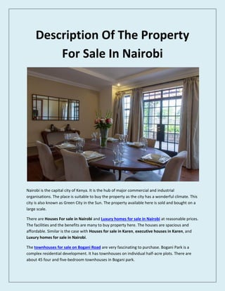 Description Of The Property
For Sale In Nairobi
Nairobi is the capital city of Kenya. It is the hub of major commercial and industrial
organisations. The place is suitable to buy the property as the city has a wonderful climate. This
city is also known as Green City in the Sun. The property available here is sold and bought on a
large scale.
There are Houses For sale in Nairobi and Luxury homes for sale in Nairobi at reasonable prices.
The facilities and the benefits are many to buy property here. The houses are spacious and
affordable. Similar is the case with Houses for sale in Karen, executive houses in Karen, and
Luxury homes for sale in Nairobi.
The townhouses for sale on Bogani Road are very fascinating to purchase. Bogani Park is a
complex residential development. It has townhouses on individual half-acre plots. There are
about 45 four and five-bedroom townhouses in Bogani park.
 