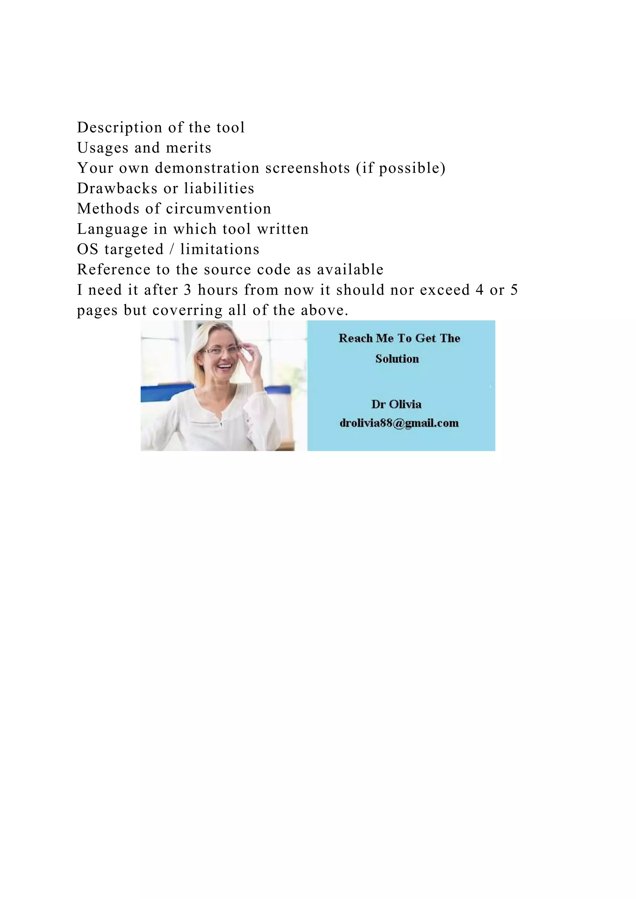 Description of the tool
Usages and merits
Your own demonstration screenshots (if possible)
Drawbacks or liabilities
Methods of circumvention
Language in which tool written
OS targeted / limitations
Reference to the source code as available
I need it after 3 hours from now it should nor exceed 4 or 5
pages but coverring all of the above.