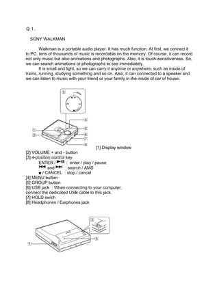 Ｑ１.

　SONY WALKMAN

        Walkman is a portable audio player. It has much function. At first, we connect it
to PC, tens of thousands of music is recordable on the memory. Of course, it can record
not only music but also animations and photographs. Also, it is touch-sensitiveness. So,
we can search animations or photographs to see immediately.
        It is small and light, so we can carry it anytime or anywhere, such as inside of
trains, running, studying something and so on. Also, it can connected to a speaker and
we can listen to music with your friend or your family in the inside of car of house.




                                         [1] Display window
[2] VOLUME + and - button
[3] 4-position control key
       ENTER /          : enter / play / pause
             and       : search / AMS
　      ■ / CANCEL : stop / cancel
[4] MENU button
[5] GROUP button
[6] USB jack : When connecting to your computer,
connect the dedicated USB cable to this jack.
[7] HOLD swich
[8] Headphones / Earphones jack
 