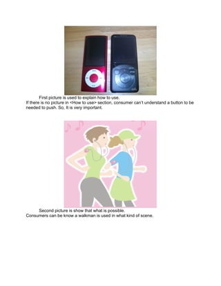 First picture is used to explain how to use.
If there is no picture in <How to use> section, consumer can’t understand a button to be
needed to push. So, It is very important.




     Second picture is show that what is possible.
Consumers can be know a walkman is used in what kind of scene.
 