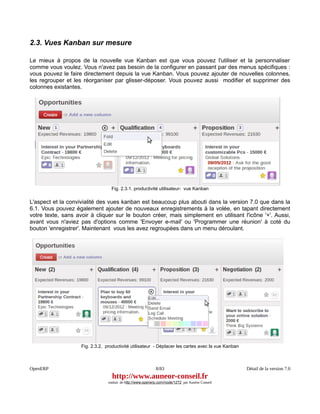 2.3. Vues Kanban sur mesure

Le mieux à propos de la nouvelle vue Kanban est que vous pouvez l'utiliser et la personnaliser
comme vous voulez. Vous n'avez pas besoin de la configurer en passant par des menus spécifiques :
vous pouvez le faire directement depuis la vue Kanban. Vous pouvez ajouter de nouvelles colonnes,
les regrouper et les réorganiser par glisser-déposer. Vous pouvez aussi modifier et supprimer des
colonnes existantes.




                                  Fig. 2.3.1. productivité utilisateur- vue Kanban

L'aspect et la convivialité des vues kanban est beaucoup plus abouti dans la version 7.0 que dans la
6.1. Vous pouvez également ajouter de nouveaux enregistrements à la volée, en tapant directement
votre texte, sans avoir à cliquer sur le bouton créer, mais simplement en utilisant l'icône '+'. Aussi,
avant vous n'aviez pas d'options comme 'Envoyer e-mail' ou 'Programmer une réunion' à coté du
bouton 'enregistrer'. Maintenant vous les avez regroupées dans un menu déroulant.




                    Fig. 2.3.2. productivité utilisateur - Déplacer les cartes avec la vue Kanban



OpenERP                                                      8/83                                   Détail de la version 7.0
                                   http://www.auneor-conseil.fr
                                 traduit de http://www.openerp.com/node/1272 par Aunéor Conseil
 