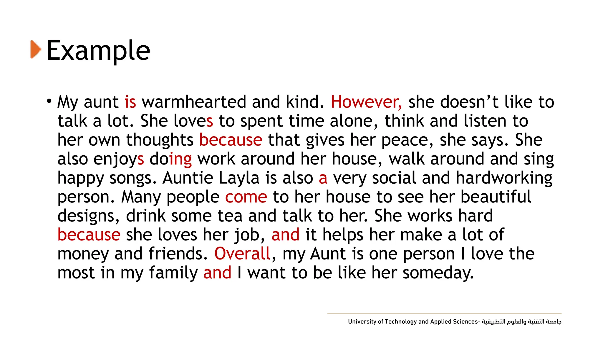 Example
• My aunt is warmhearted and kind. However, she doesn’t like to
talk a lot. She loves to spent time alone, think and listen to
her own thoughts because that gives her peace, she says. She
also enjoys doing work around her house, walk around and sing
happy songs. Auntie Layla is also a very social and hardworking
person. Many people come to her house to see her beautiful
designs, drink some tea and talk to her. She works hard
because she loves her job, and it helps her make a lot of
money and friends. Overall, my Aunt is one person I love the
most in my family and I want to be like her someday.
 