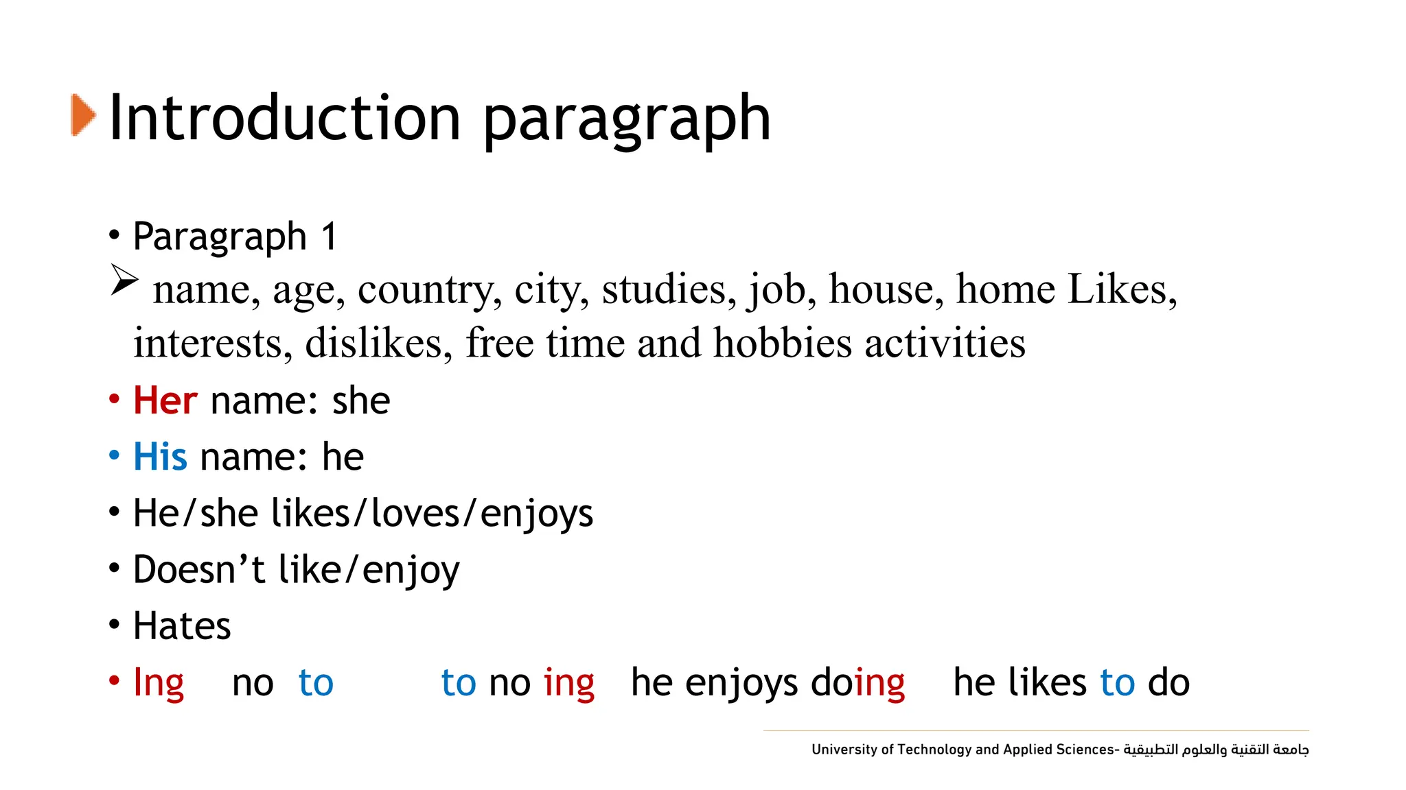 Introduction paragraph
• Paragraph 1
 name, age, country, city, studies, job, house, home Likes,
interests, dislikes, free time and hobbies activities
• Her name: she
• His name: he
• He/she likes/loves/enjoys
• Doesn’t like/enjoy
• Hates
• Ing no to to no ing he enjoys doing he likes to do
 