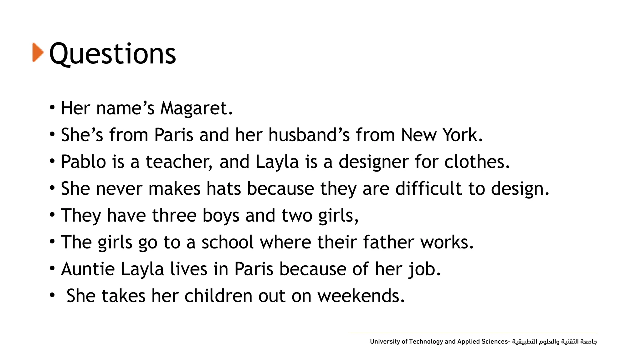 Questions
• Her name’s Magaret.
• She’s from Paris and her husband’s from New York.
• Pablo is a teacher, and Layla is a designer for clothes.
• She never makes hats because they are difficult to design.
• They have three boys and two girls,
• The girls go to a school where their father works.
• Auntie Layla lives in Paris because of her job.
• She takes her children out on weekends.
 