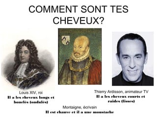 COMMENT SONT TES
CHEVEUX?
Louis XIV, roi
Il a les cheveux longs et
bouclés (ondulés)
Montaigne, écrivain
Il est chauve et il a une moustache
Thierry Ardisson, animateur TV
Il a les cheveux courts et
raides (lisses)
 