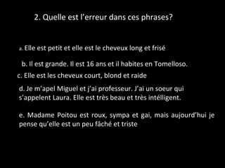 2. Quelle est l’erreur dans ces phrases?
a. Elle est petit et elle est le cheveux long et frisé
b. Il est grande. Il est 16 ans et il habites en Tomelloso.
c. Elle est les cheveux court, blond et raide
d. Je m’apel Miguel et j’ai professeur. J’ai un soeur qui
s’appelent Laura. Elle est très beau et très intélligent.
e. Madame Poitou est roux, sympa et gai, mais aujourd’hui je
pense qu’elle est un peu fâché et triste
 