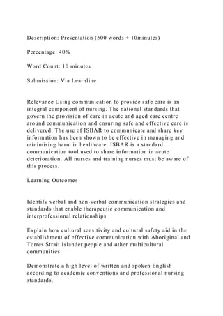 Description: Presentation (500 words + 10minutes)
Percentage: 40%
Word Count: 10 minutes
Submission: Via Learnline
Relevance Using communication to provide safe care is an
integral component of nursing. The national standards that
govern the provision of care in acute and aged care centre
around communication and ensuring safe and effective care is
delivered. The use of ISBAR to communicate and share key
information has been shown to be effective in managing and
minimising harm in healthcare. ISBAR is a standard
communication tool used to share information in acute
deterioration. All nurses and training nurses must be aware of
this process.
Learning Outcomes
Identify verbal and non-verbal communication strategies and
standards that enable therapeutic communication and
interprofessional relationships
Explain how cultural sensitivity and cultural safety aid in the
establishment of effective communication with Aboriginal and
Torres Strait Islander people and other multicultural
communities
Demonstrate a high level of written and spoken English
according to academic conventions and professional nursing
standards.
 