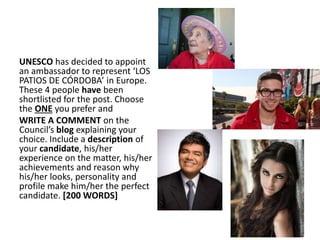 UNESCO has decided to appoint
an ambassador to represent ‘LOS
PATIOS DE CÓRDOBA’ in Europe.
These 4 people have been
shortlisted for the post. Choose
the ONE you prefer and
WRITE A COMMENT on the
Council’s blog explaining your
choice. Include a description of
your candidate, his/her
experience on the matter, his/her
achievements and reason why
his/her looks, personality and
profile make him/her the perfect
candidate. [200 WORDS]
 