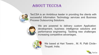 TecCSA is an Ambitious leader in providing the clients with
successful Information Technology services and Business
Process Outsourcing Solutions.
We are powered to delivery custom Application
development, business intelligence solutions and
performance engineering. Tackling new challenges
increasing competitive advantages.
We based at Hari Towers , M. R. Palli Circle–
Tirupati, India.
ABOUT TECCSA
 