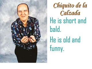 Chiquito de la Calzada He is short and bald. He is old and funny. 