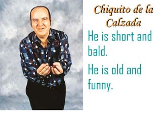 Chiquito de la Calzada He is short and bald. He is old and funny.