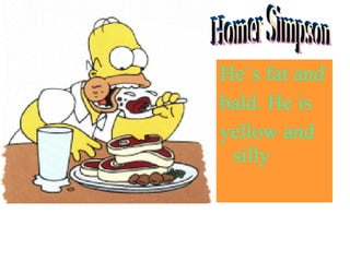 He´s fat and bald. He is yellow and silly Homer Simpson