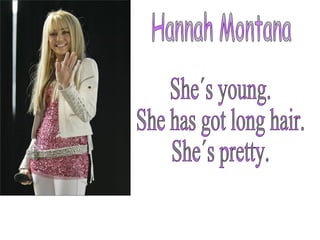 Hannah Montana She´s young. She has got long hair. She´s pretty. 