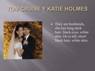 TOM CRUISE Y KATIE HOLMESThey are husbands, she has long dark hair, black eyes, white skin. He is tall, short black hair, white skin.