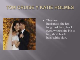 TOM CRUISE Y KATIE HOLMESThey are husbands, she has long dark hair, black eyes, white skin. He is tall, short black hair, white skin.