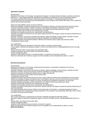Applications Engineer

Job description
Reporting to the Director of Technology, the Applications Engineer is the technical liaison between customers and internal
functions (i.e., Technology/Engineering, Operations) and identifies and implements an array of engineering solutions.
The chosen candidate will be required to travel extensively to the Chicago, IL manufacturing plant and assist in
moving/transitioning the manufacturing processes/operations to the company's new Southern MA facility, which is where the
position will be permanently based.

Duties and responsibilities include, but are not limited to:
•Determines feasibility of designs considering costs, time limitations, planning, and other technical and economic factors
•Conducts engineering studies on design for products, associated and subsystems components, and structures
•Analyzes engineering proposals, process requirements, and related technical data pertaining to design
•Designs and tests tools and fixtures for manufacturing and quality
•Interprets and evaluates customer prints, requirements, and specifications
•Develops and designs internal prints and documents •Assists customers with design concepts that optimize effectiveness of
customer application
•Develops, evaluates, and improves manufacturing methods, utilizing knowledge of product design, materials and parts,
fabrication processes, tooling and production equipment capabilities, and assembly methods
•Optimizes processes and equipment utilization. •Monitors and improves product quality and productivity (OEE)
•Troubleshoots process issues

Your qualifications
•Min. of 5 years experience with glass-to-metal-seal, defense as technical customer liason
•4-year degree in Mechanical Engineering, degree in Ceramic and Glass Science or Metalurgy/Materials Science strongly
preferred
•Strong verbal and written communication and presentation skills
•Extensive experience as customer liaison and technical consultant
•Project management ability
•Experience with problem solving in a mechanical design or a production environment is required
•Must be a self-starter with a hands-on approach and the capability to work independently as well as in a team<




Manufacturing Engineer

Job description
Reporting to the Director of Technology, the Manufacturing Engineer is responsible for designing and improving
manufacturing methods and processes.
•Develops, evaluates, and improves manufacturing methods, utilizing knowledge of product design, materials and parts,
fabrication processes, tooling and production equipment capabilities, and assembly methods
•Optimizes processes and equipment utilization, focus on lean manufacturing
•Monitors and improves product quality and productivity (OEE)
•Troubleshoots process issues
•Implements process improvements that reduce costs, improve yields and enhances the overall efficiency of the process
•Determines feasibility of designs considering costs, time limitations, planning, and other technical and economic factors
•Conducts engineering studies on design for products, associated and subsystems components, and structures
•Analyzes engineering proposals, process requirements, and related technical data pertaining to design
•Designs and tests tools and fixtures for manufacturing and quality
•Interprets and evaluates customer prints, requirements, and specifications.
•Develops and designs internal prints and documents •Assists customers with design concepts that optimize effectiveness of
customer application
The chosen candidate will be required initially to travel extensively to the Chicago, IL manufacturing plant and assist in
moving/transitioning the manufacturing processes/operations to the company's new Southbridge, MA facility, which is where
the position will be permanently based.

Your qualifications
•Min. 5 years experience in manufacturing environment, preferably with glass-to-metal-seal, defense
•Bachelor’s degree in Mechanical Engineering; degree in Ceramic and Glass Science or Metalurgy/Materials Science is a
plus
•Strong written and verbal communication skills
•Project management ability
•Experience with problem solving a production environment is required
•Must be a self-starter with a hands-on approach and the capability to work independently as well as in a team
Mechanical Engineer
 