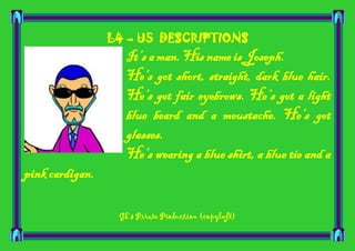 L4 – U5 DESCRIPTIONS

It’s a man. His name is Joseph.
He’s got short, straight, dark blue hair.
He’s got fair eyebrows. He’s got a light
blue beard and a moustache. He’s got
glasses.
He’s wearing a blue shirt, a blue tie and a
pink cardigan.
Gk’s Pirate Production (copyleft)

 