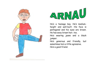 He’s a teenage boy. He’s medium-
height and well-built. His face is
pentagonal and his eyes are brown.
He has wavy brown hair, too.
He’s wearing jeans and a black
jumper.
He’s generous and friendly, but
sometimes he’s a little agressive.
He’s a good friend.
 