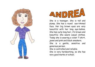 She is a teenager. She is tall and
plump. She has a round sun-tAnned
face. Her big brown eyes are very
beautiful with her long eye-lashes.
She has curly long hair, it’s brown and
beautiful. She wears casual clothes.
Today she is wearing a violet T-shirt,
jeans and pink and black sneakers.
She is a gentle, sensitive and
generous person.
She is controlled and reliable.
She is very hardworking, so she has
very good marks at school.
 