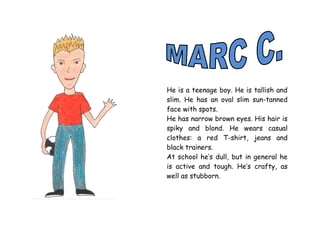 He is a teenage boy. He is tallish and
slim. He has an oval slim sun-tanned
face with spots.
He has narrow brown eyes. His hair is
spiky and blond. He wears casual
clothes: a red T-shirt, jeans and
black trainers.
At school he’s dull, but in general he
is active and tough. He’s crafty, as
well as stubborn.
 